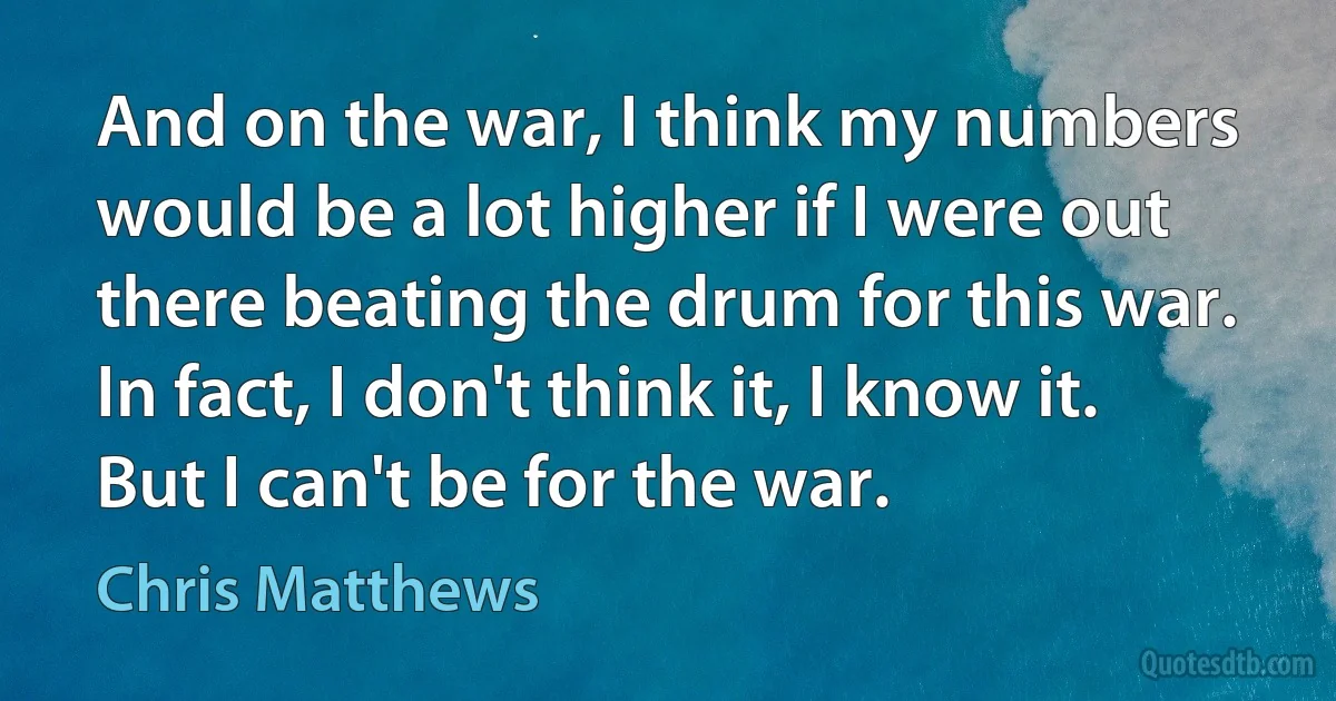 And on the war, I think my numbers would be a lot higher if I were out there beating the drum for this war. In fact, I don't think it, I know it. But I can't be for the war. (Chris Matthews)