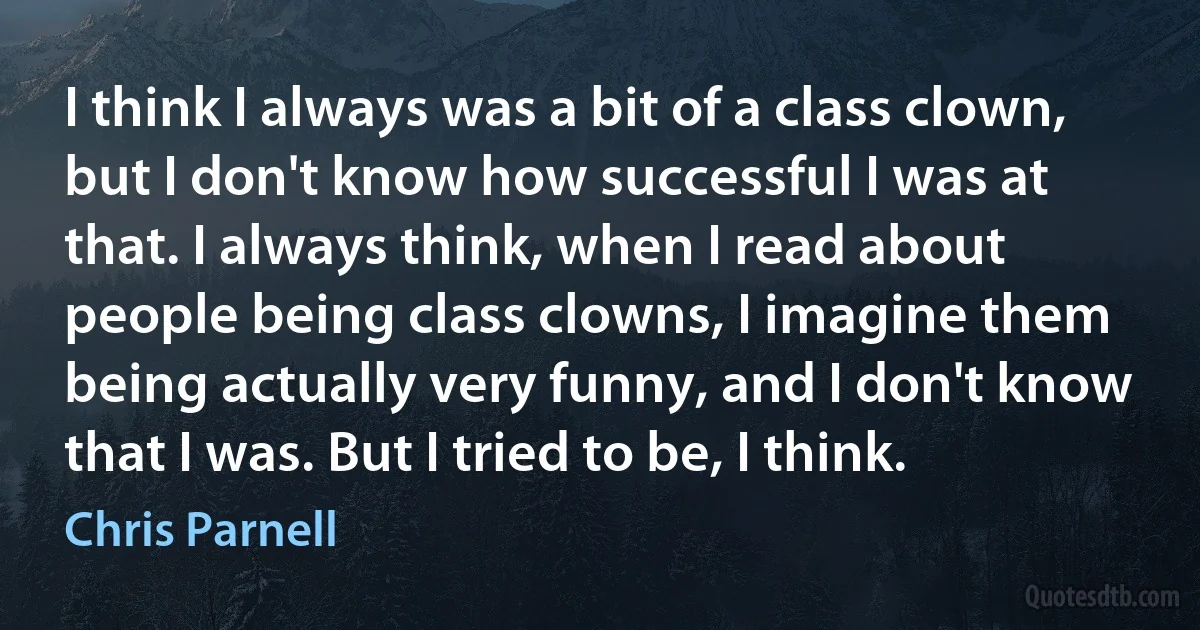 I think I always was a bit of a class clown, but I don't know how successful I was at that. I always think, when I read about people being class clowns, I imagine them being actually very funny, and I don't know that I was. But I tried to be, I think. (Chris Parnell)