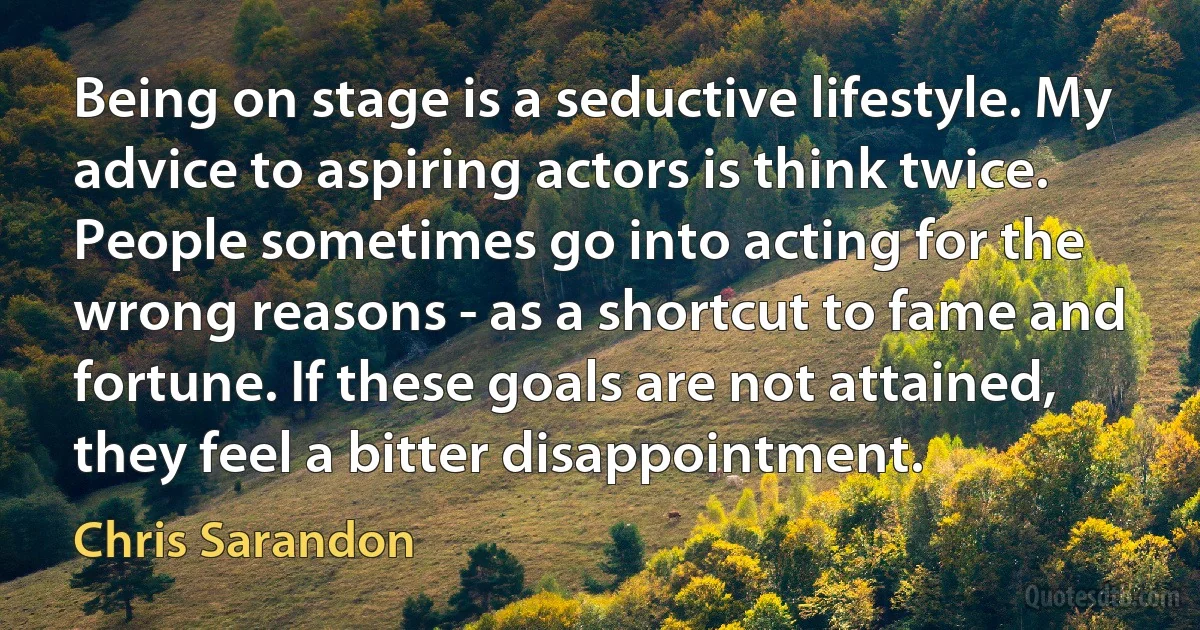 Being on stage is a seductive lifestyle. My advice to aspiring actors is think twice. People sometimes go into acting for the wrong reasons - as a shortcut to fame and fortune. If these goals are not attained, they feel a bitter disappointment. (Chris Sarandon)