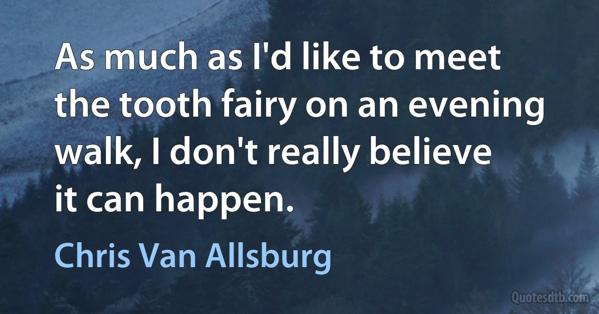 As much as I'd like to meet the tooth fairy on an evening walk, I don't really believe it can happen. (Chris Van Allsburg)