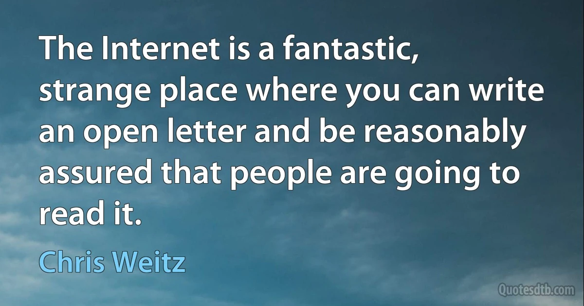 The Internet is a fantastic, strange place where you can write an open letter and be reasonably assured that people are going to read it. (Chris Weitz)