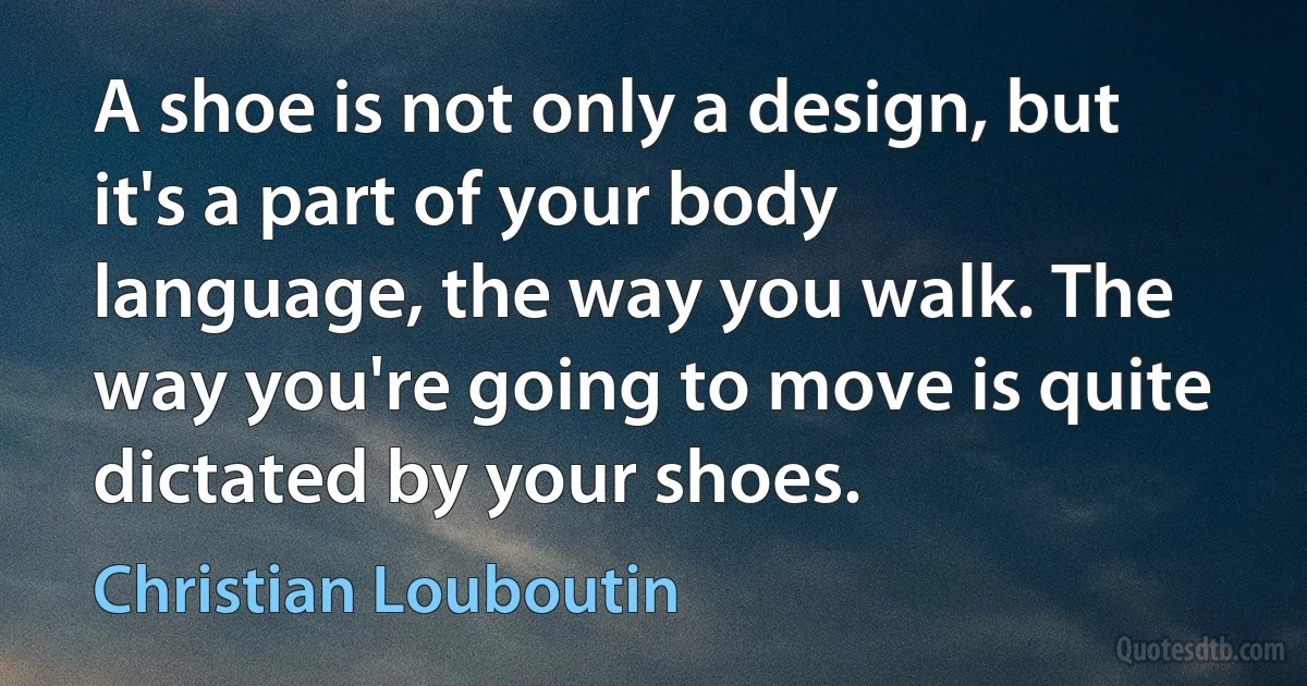 A shoe is not only a design, but it's a part of your body language, the way you walk. The way you're going to move is quite dictated by your shoes. (Christian Louboutin)