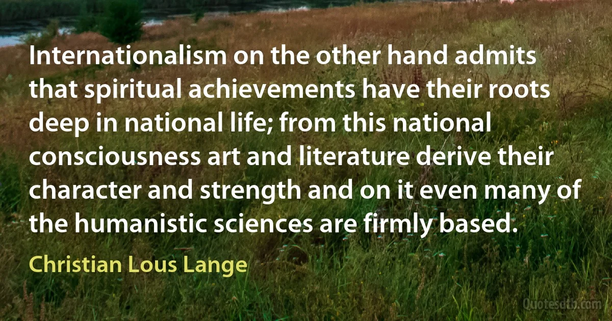 Internationalism on the other hand admits that spiritual achievements have their roots deep in national life; from this national consciousness art and literature derive their character and strength and on it even many of the humanistic sciences are firmly based. (Christian Lous Lange)