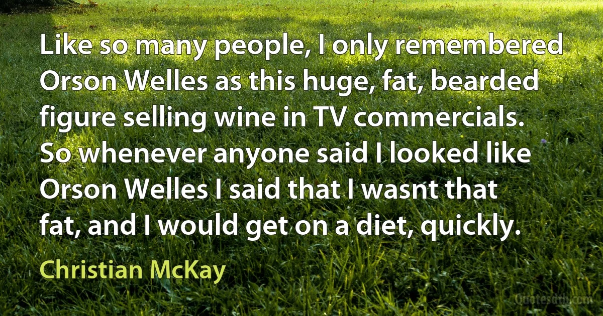 Like so many people, I only remembered Orson Welles as this huge, fat, bearded figure selling wine in TV commercials. So whenever anyone said I looked like Orson Welles I said that I wasnt that fat, and I would get on a diet, quickly. (Christian McKay)