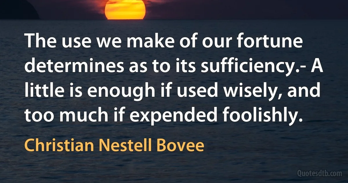 The use we make of our fortune determines as to its sufficiency.- A little is enough if used wisely, and too much if expended foolishly. (Christian Nestell Bovee)