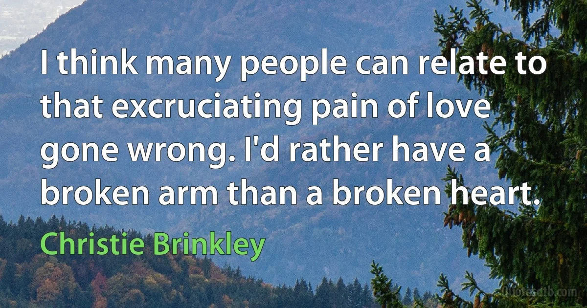 I think many people can relate to that excruciating pain of love gone wrong. I'd rather have a broken arm than a broken heart. (Christie Brinkley)