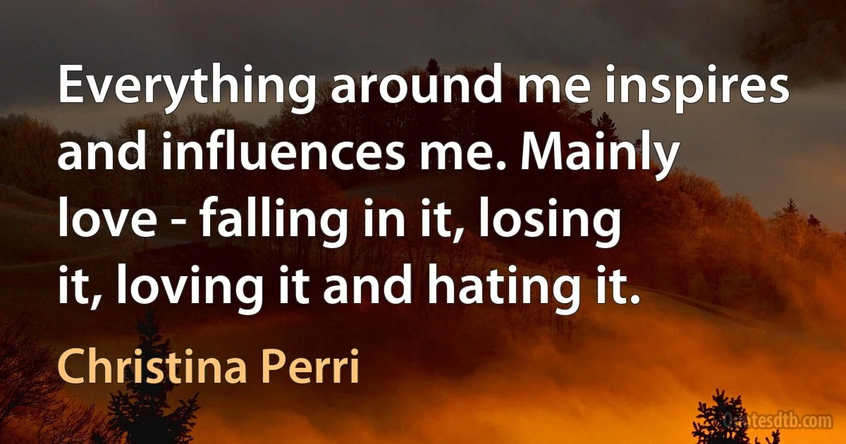 Everything around me inspires and influences me. Mainly love - falling in it, losing it, loving it and hating it. (Christina Perri)