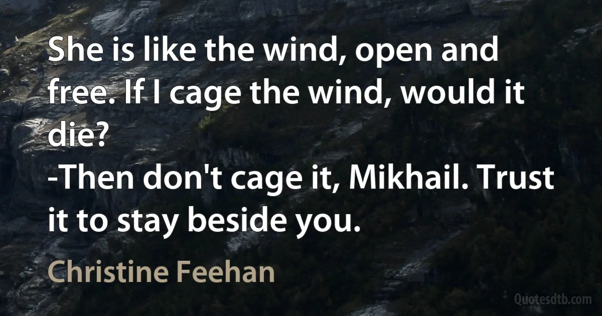 She is like the wind, open and free. If I cage the wind, would it die?
-Then don't cage it, Mikhail. Trust it to stay beside you. (Christine Feehan)