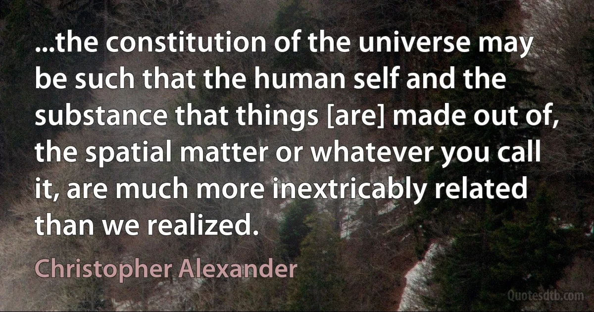 ...the constitution of the universe may be such that the human self and the substance that things [are] made out of, the spatial matter or whatever you call it, are much more inextricably related than we realized. (Christopher Alexander)