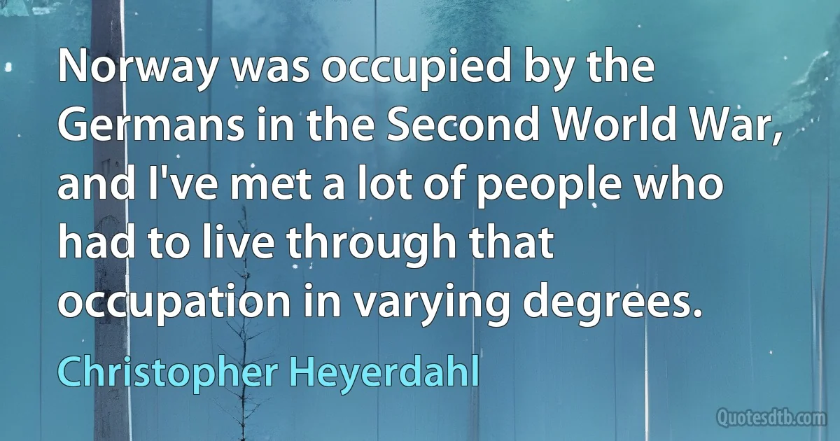 Norway was occupied by the Germans in the Second World War, and I've met a lot of people who had to live through that occupation in varying degrees. (Christopher Heyerdahl)