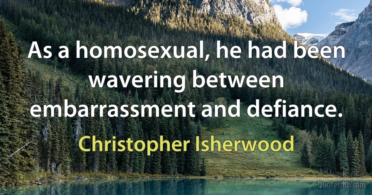 As a homosexual, he had been wavering between embarrassment and defiance. (Christopher Isherwood)