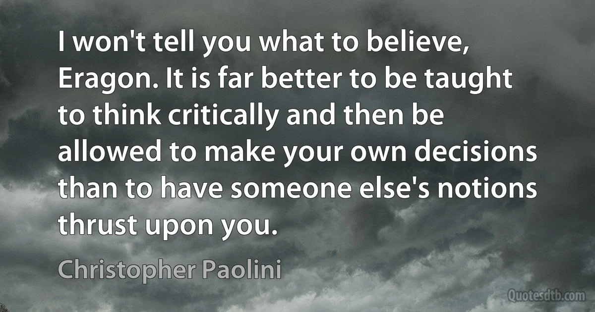 I won't tell you what to believe, Eragon. It is far better to be taught to think critically and then be allowed to make your own decisions than to have someone else's notions thrust upon you. (Christopher Paolini)