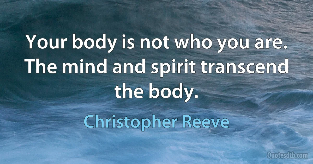 Your body is not who you are. The mind and spirit transcend the body. (Christopher Reeve)