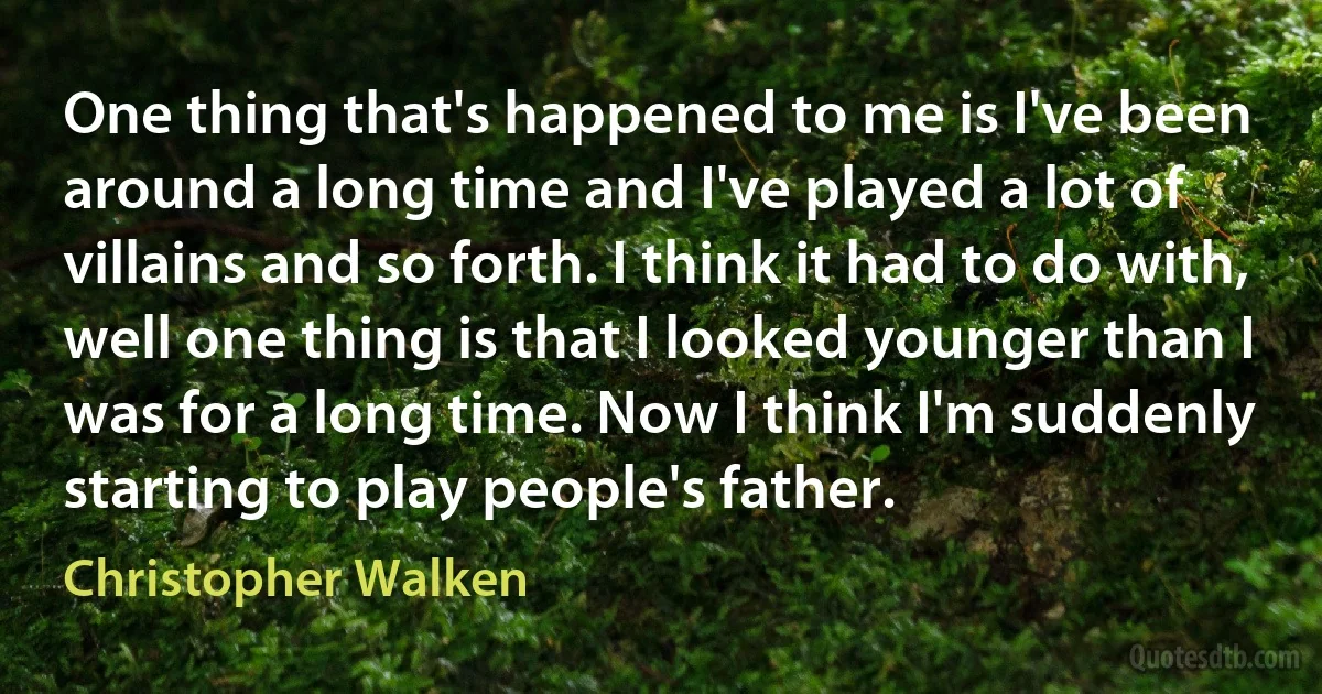 One thing that's happened to me is I've been around a long time and I've played a lot of villains and so forth. I think it had to do with, well one thing is that I looked younger than I was for a long time. Now I think I'm suddenly starting to play people's father. (Christopher Walken)