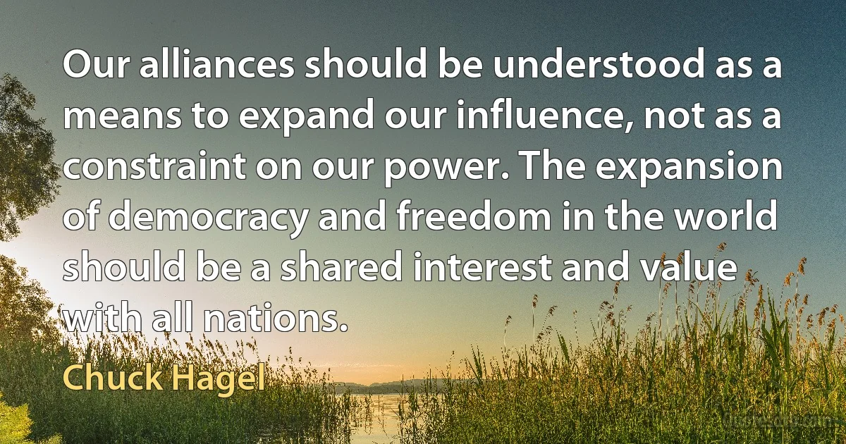 Our alliances should be understood as a means to expand our influence, not as a constraint on our power. The expansion of democracy and freedom in the world should be a shared interest and value with all nations. (Chuck Hagel)