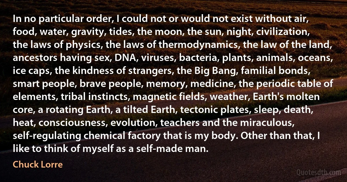 In no particular order, I could not or would not exist without air, food, water, gravity, tides, the moon, the sun, night, civilization, the laws of physics, the laws of thermodynamics, the law of the land, ancestors having sex, DNA, viruses, bacteria, plants, animals, oceans, ice caps, the kindness of strangers, the Big Bang, familial bonds, smart people, brave people, memory, medicine, the periodic table of elements, tribal instincts, magnetic fields, weather, Earth's molten core, a rotating Earth, a tilted Earth, tectonic plates, sleep, death, heat, consciousness, evolution, teachers and the miraculous, self-regulating chemical factory that is my body. Other than that, I like to think of myself as a self-made man. (Chuck Lorre)