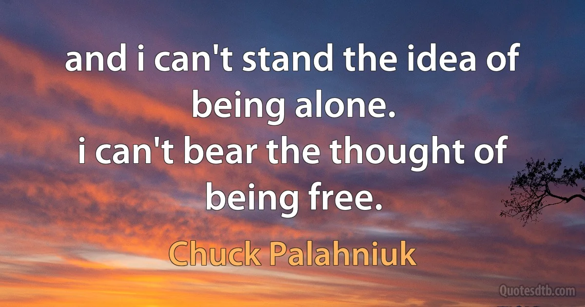 and i can't stand the idea of being alone.
i can't bear the thought of being free. (Chuck Palahniuk)