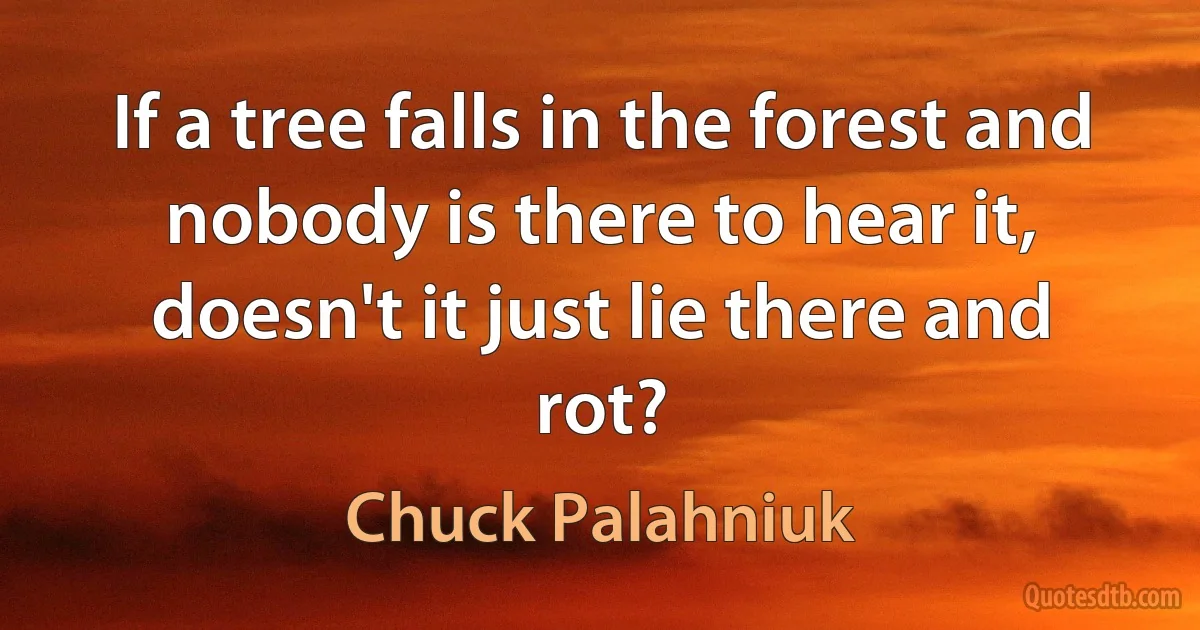 If a tree falls in the forest and nobody is there to hear it, doesn't it just lie there and rot? (Chuck Palahniuk)