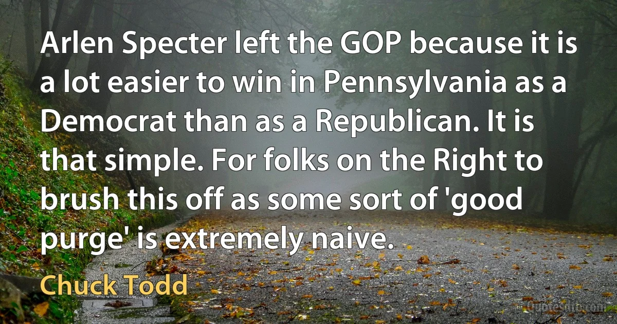 Arlen Specter left the GOP because it is a lot easier to win in Pennsylvania as a Democrat than as a Republican. It is that simple. For folks on the Right to brush this off as some sort of 'good purge' is extremely naive. (Chuck Todd)