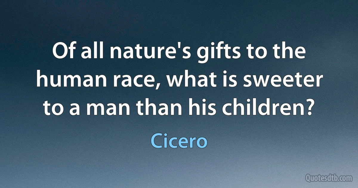 Of all nature's gifts to the human race, what is sweeter to a man than his children? (Cicero)