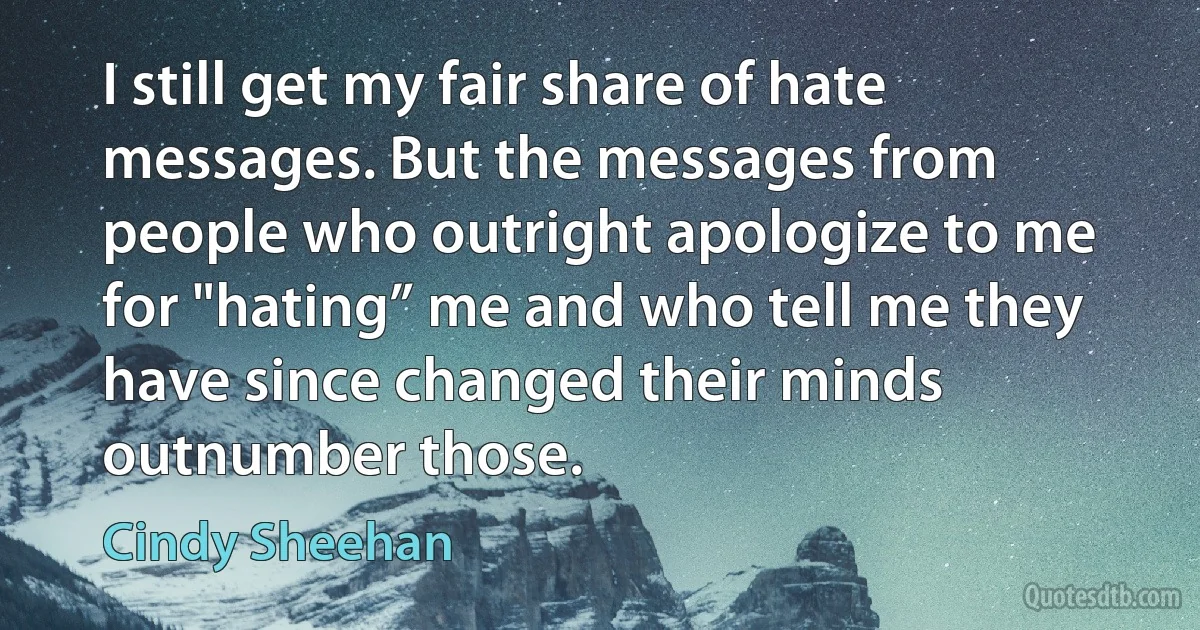 I still get my fair share of hate messages. But the messages from people who outright apologize to me for "hating” me and who tell me they have since changed their minds outnumber those. (Cindy Sheehan)