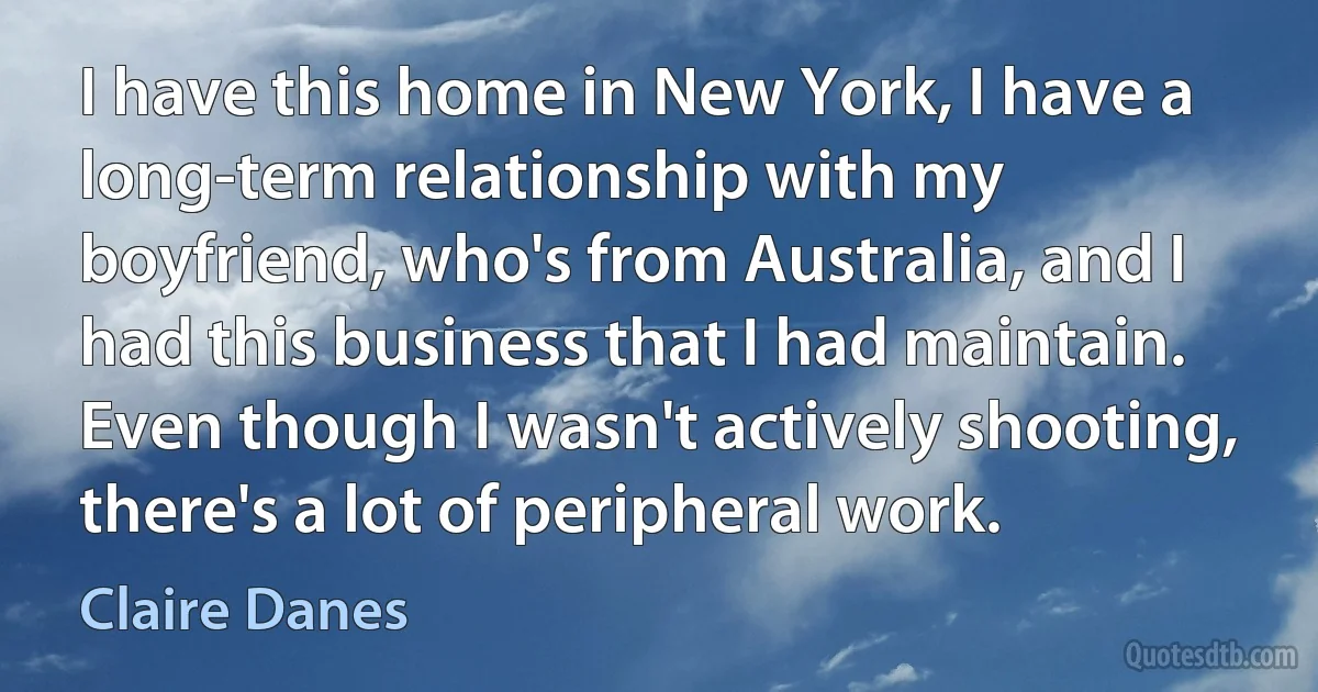 I have this home in New York, I have a long-term relationship with my boyfriend, who's from Australia, and I had this business that I had maintain. Even though I wasn't actively shooting, there's a lot of peripheral work. (Claire Danes)