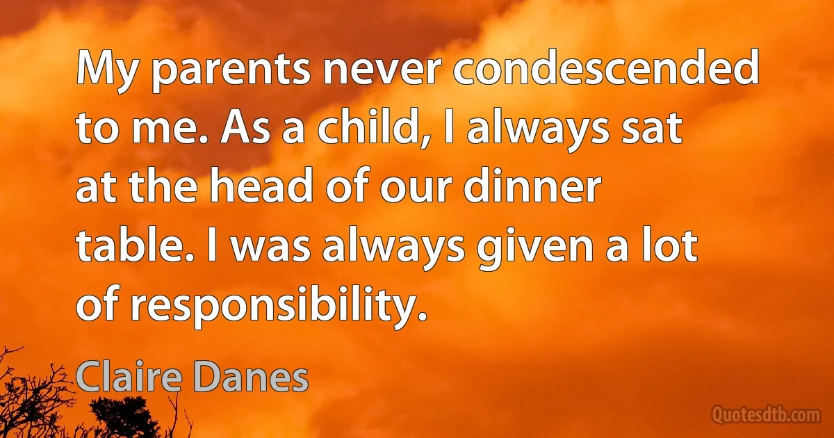 My parents never condescended to me. As a child, I always sat at the head of our dinner table. I was always given a lot of responsibility. (Claire Danes)