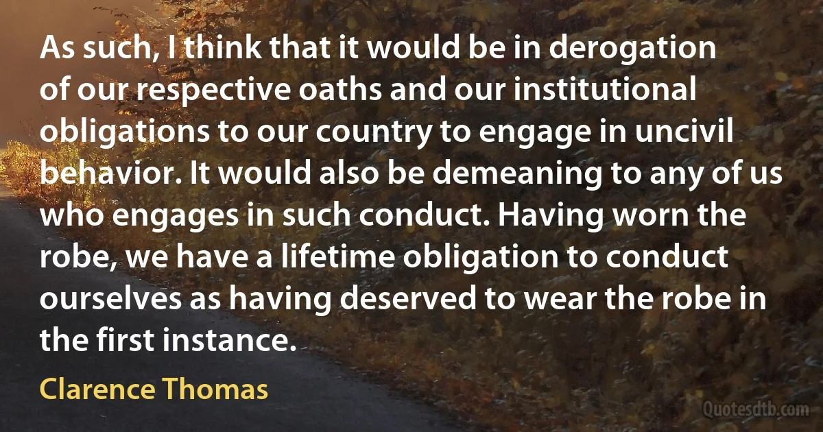 As such, I think that it would be in derogation of our respective oaths and our institutional obligations to our country to engage in uncivil behavior. It would also be demeaning to any of us who engages in such conduct. Having worn the robe, we have a lifetime obligation to conduct ourselves as having deserved to wear the robe in the first instance. (Clarence Thomas)