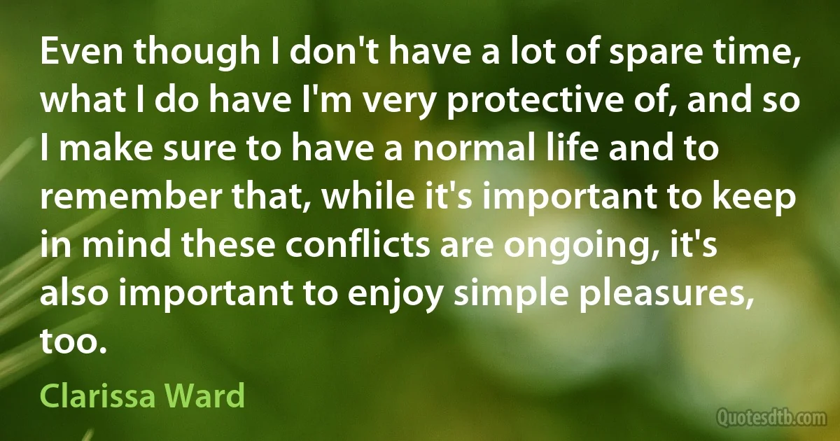 Even though I don't have a lot of spare time, what I do have I'm very protective of, and so I make sure to have a normal life and to remember that, while it's important to keep in mind these conflicts are ongoing, it's also important to enjoy simple pleasures, too. (Clarissa Ward)