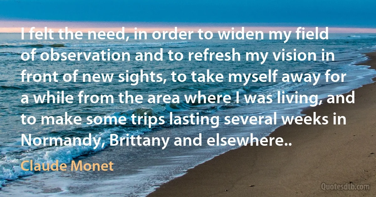I felt the need, in order to widen my field of observation and to refresh my vision in front of new sights, to take myself away for a while from the area where I was living, and to make some trips lasting several weeks in Normandy, Brittany and elsewhere.. (Claude Monet)