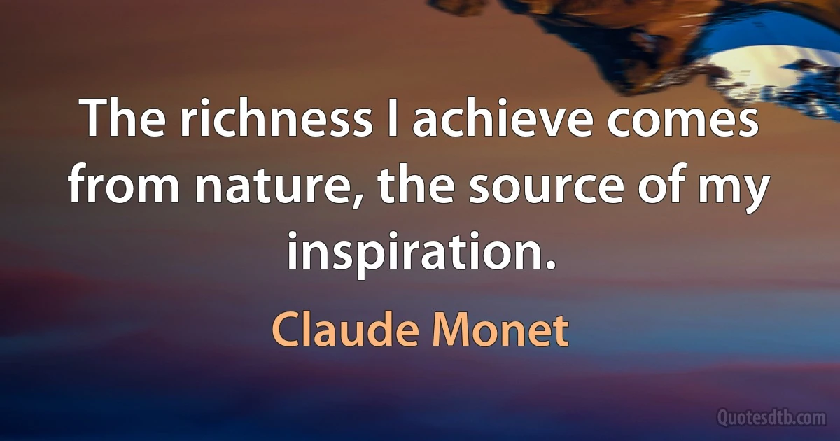 The richness I achieve comes from nature, the source of my inspiration. (Claude Monet)