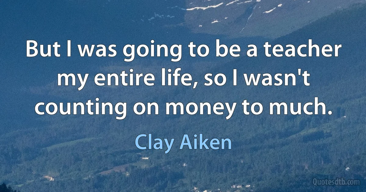 But I was going to be a teacher my entire life, so I wasn't counting on money to much. (Clay Aiken)