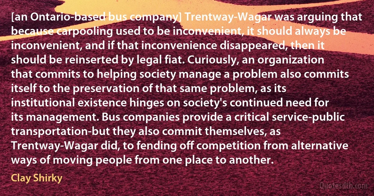 [an Ontario-based bus company] Trentway-Wagar was arguing that because carpooling used to be inconvenient, it should always be inconvenient, and if that inconvenience disappeared, then it should be reinserted by legal fiat. Curiously, an organization that commits to helping society manage a problem also commits itself to the preservation of that same problem, as its institutional existence hinges on society's continued need for its management. Bus companies provide a critical service-public transportation-but they also commit themselves, as Trentway-Wagar did, to fending off competition from alternative ways of moving people from one place to another. (Clay Shirky)