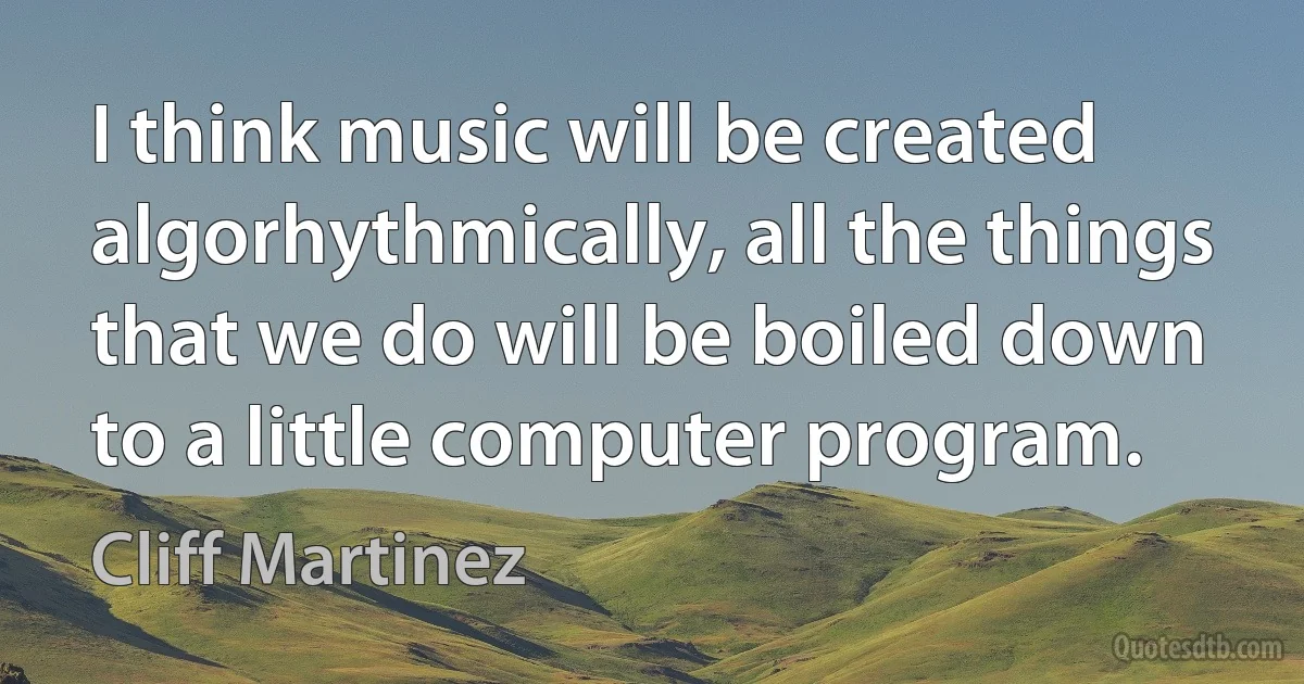 I think music will be created algorhythmically, all the things that we do will be boiled down to a little computer program. (Cliff Martinez)