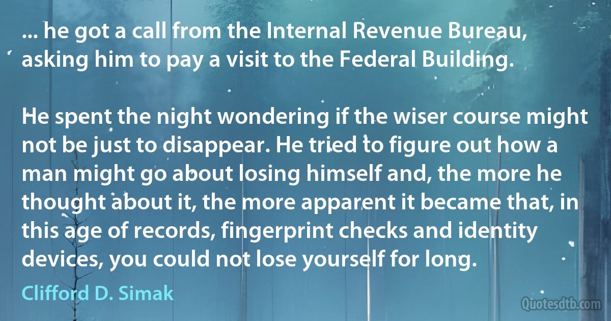 ... he got a call from the Internal Revenue Bureau, asking him to pay a visit to the Federal Building.

He spent the night wondering if the wiser course might not be just to disappear. He tried to figure out how a man might go about losing himself and, the more he thought about it, the more apparent it became that, in this age of records, fingerprint checks and identity devices, you could not lose yourself for long. (Clifford D. Simak)