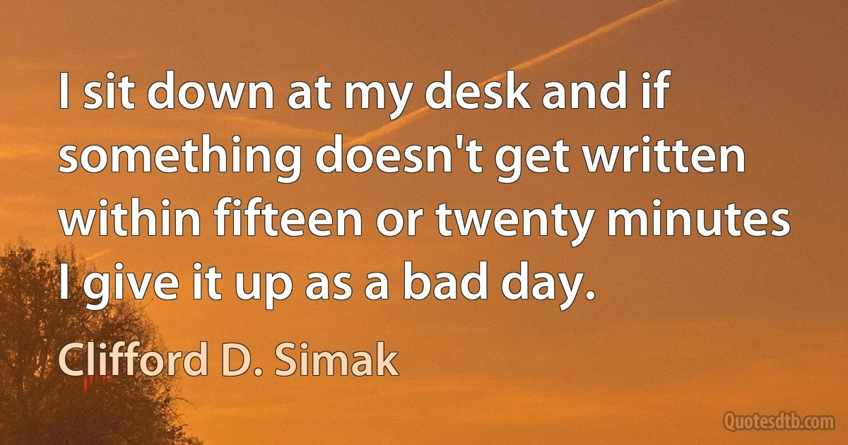 I sit down at my desk and if something doesn't get written within fifteen or twenty minutes I give it up as a bad day. (Clifford D. Simak)