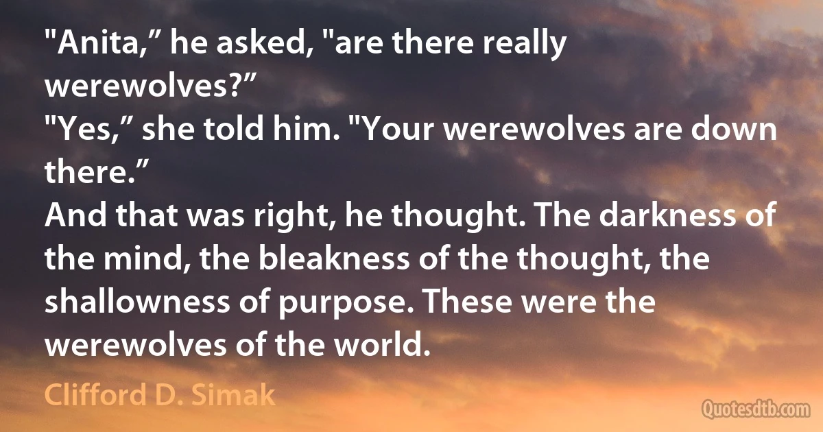 "Anita,” he asked, "are there really werewolves?”
"Yes,” she told him. "Your werewolves are down there.”
And that was right, he thought. The darkness of the mind, the bleakness of the thought, the shallowness of purpose. These were the werewolves of the world. (Clifford D. Simak)