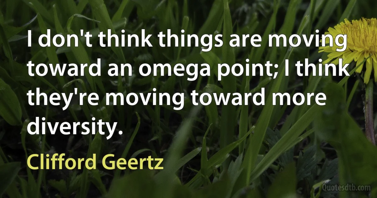 I don't think things are moving toward an omega point; I think they're moving toward more diversity. (Clifford Geertz)