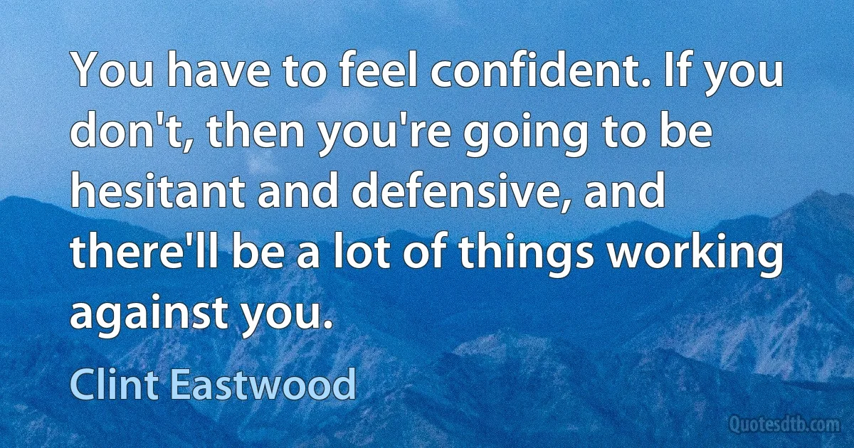 You have to feel confident. If you don't, then you're going to be hesitant and defensive, and there'll be a lot of things working against you. (Clint Eastwood)