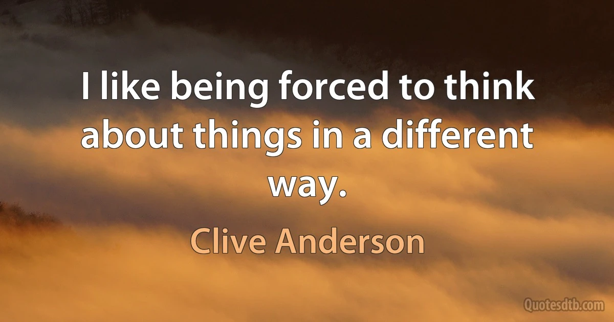 I like being forced to think about things in a different way. (Clive Anderson)