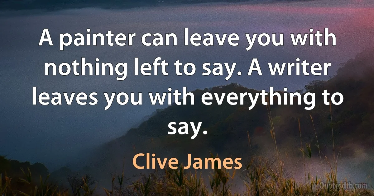 A painter can leave you with nothing left to say. A writer leaves you with everything to say. (Clive James)