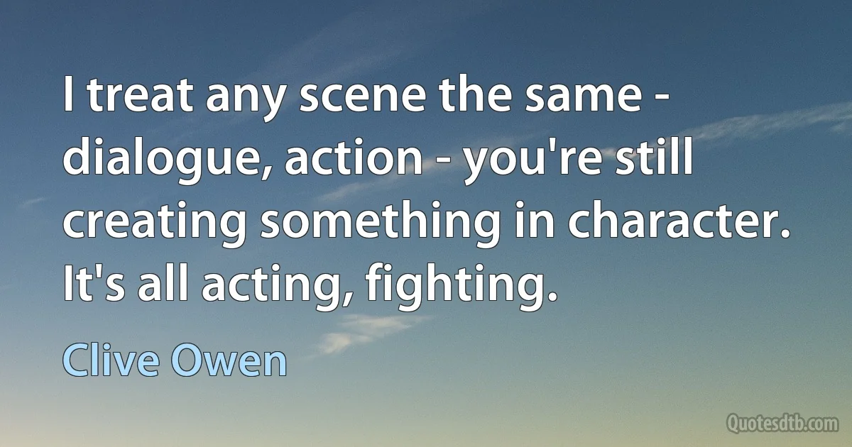 I treat any scene the same - dialogue, action - you're still creating something in character. It's all acting, fighting. (Clive Owen)