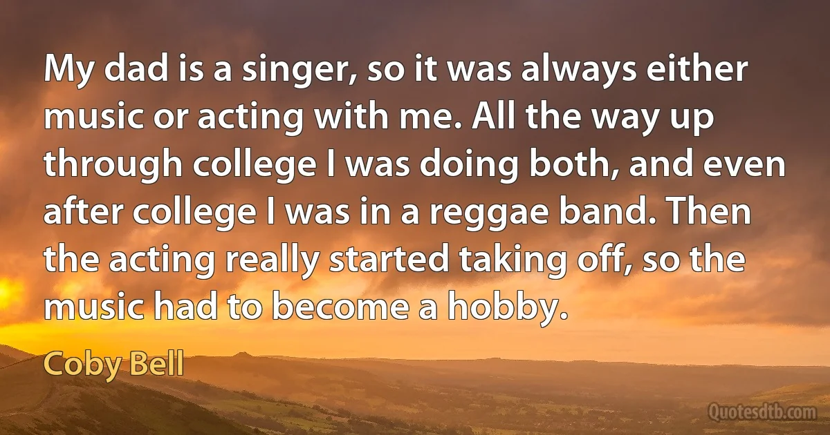 My dad is a singer, so it was always either music or acting with me. All the way up through college I was doing both, and even after college I was in a reggae band. Then the acting really started taking off, so the music had to become a hobby. (Coby Bell)