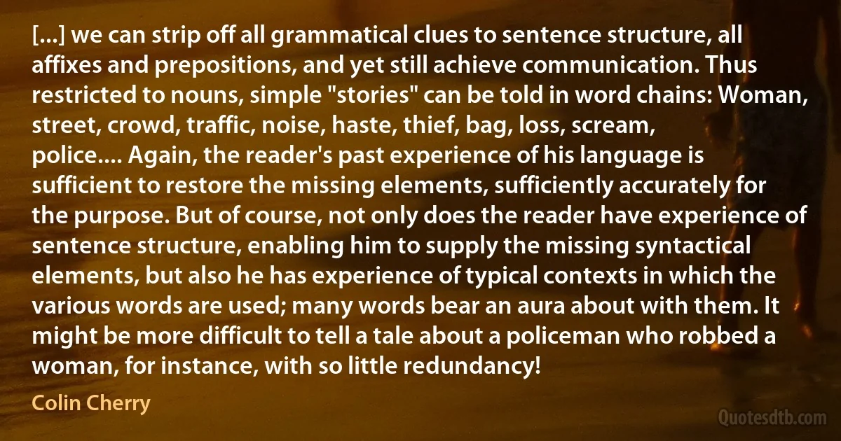 [...] we can strip off all grammatical clues to sentence structure, all affixes and prepositions, and yet still achieve communication. Thus restricted to nouns, simple "stories" can be told in word chains: Woman, street, crowd, traffic, noise, haste, thief, bag, loss, scream, police.... Again, the reader's past experience of his language is sufficient to restore the missing elements, sufficiently accurately for the purpose. But of course, not only does the reader have experience of sentence structure, enabling him to supply the missing syntactical elements, but also he has experience of typical contexts in which the various words are used; many words bear an aura about with them. It might be more difficult to tell a tale about a policeman who robbed a woman, for instance, with so little redundancy! (Colin Cherry)