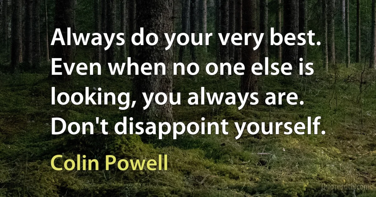 Always do your very best. Even when no one else is looking, you always are. Don't disappoint yourself. (Colin Powell)