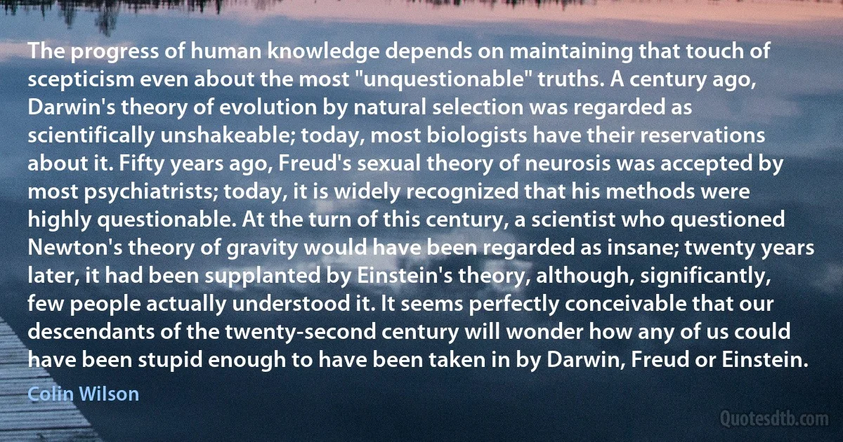 The progress of human knowledge depends on maintaining that touch of scepticism even about the most "unquestionable" truths. A century ago, Darwin's theory of evolution by natural selection was regarded as scientifically unshakeable; today, most biologists have their reservations about it. Fifty years ago, Freud's sexual theory of neurosis was accepted by most psychiatrists; today, it is widely recognized that his methods were highly questionable. At the turn of this century, a scientist who questioned Newton's theory of gravity would have been regarded as insane; twenty years later, it had been supplanted by Einstein's theory, although, significantly, few people actually understood it. It seems perfectly conceivable that our descendants of the twenty-second century will wonder how any of us could have been stupid enough to have been taken in by Darwin, Freud or Einstein. (Colin Wilson)