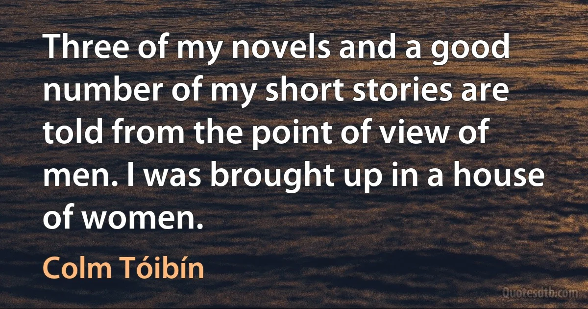 Three of my novels and a good number of my short stories are told from the point of view of men. I was brought up in a house of women. (Colm Tóibín)