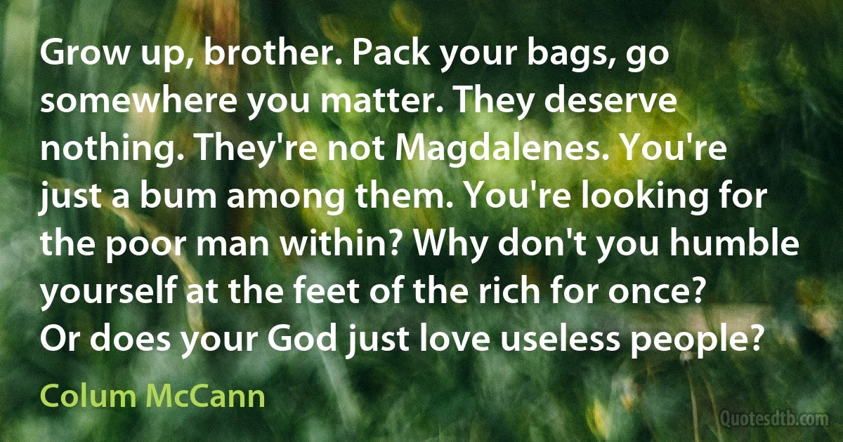 Grow up, brother. Pack your bags, go somewhere you matter. They deserve nothing. They're not Magdalenes. You're just a bum among them. You're looking for the poor man within? Why don't you humble yourself at the feet of the rich for once? Or does your God just love useless people? (Colum McCann)