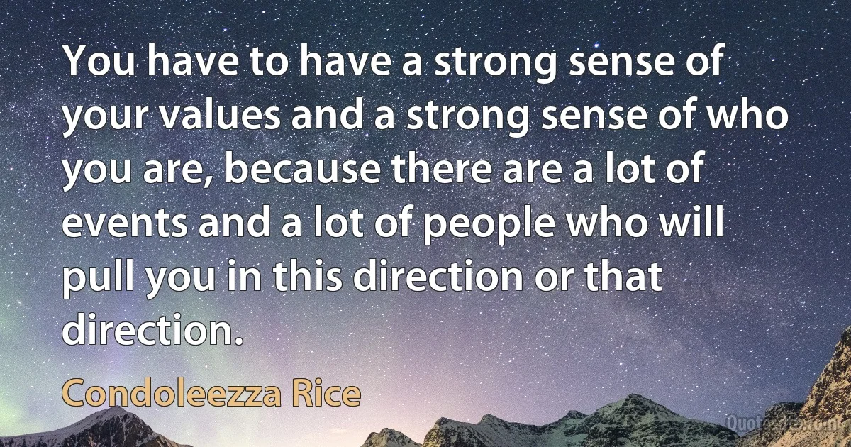 You have to have a strong sense of your values and a strong sense of who you are, because there are a lot of events and a lot of people who will pull you in this direction or that direction. (Condoleezza Rice)