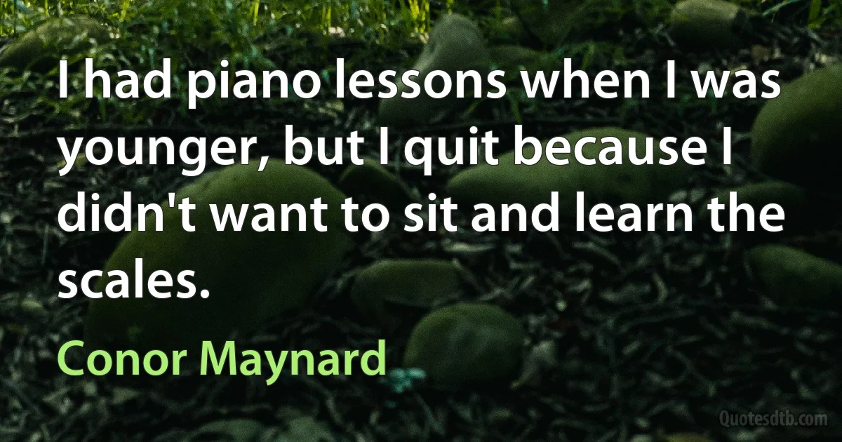 I had piano lessons when I was younger, but I quit because I didn't want to sit and learn the scales. (Conor Maynard)